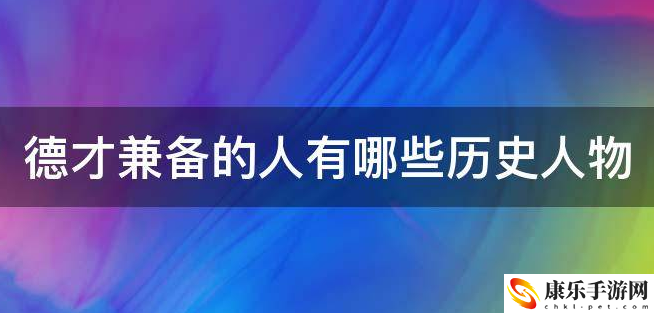 德才兼备的人有哪些历史人物(德才兼备的名人)